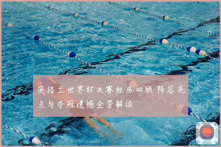 英格兰世界杯决赛经历回顾 阵容亮点与夺冠遗憾全景解读