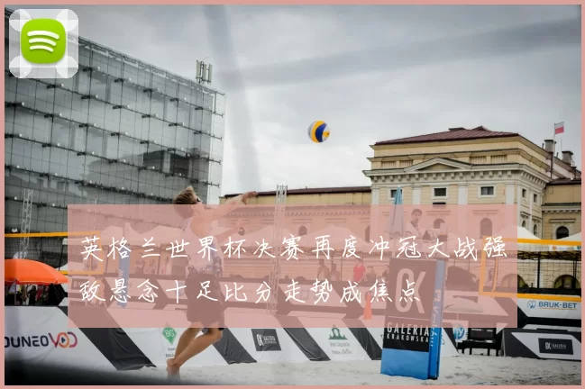 英格兰世界杯决赛再度冲冠大战强敌悬念十足比分走势成焦点