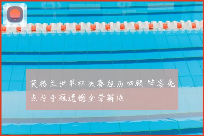 英格兰世界杯决赛经历回顾 阵容亮点与夺冠遗憾全景解读