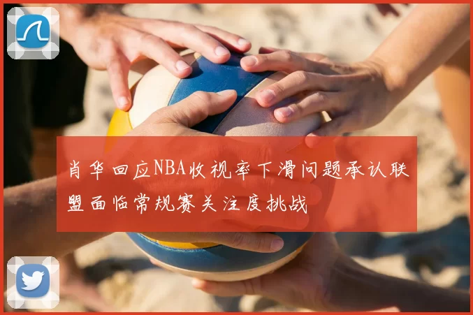 肖华回应NBA收视率下滑问题承认联盟面临常规赛关注度挑战