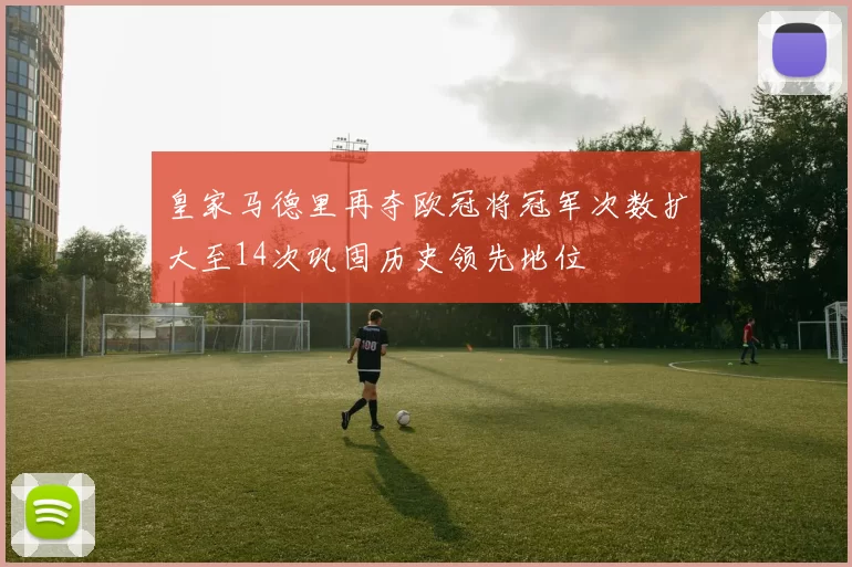 皇家马德里再夺欧冠将冠军次数扩大至14次巩固历史领先地位