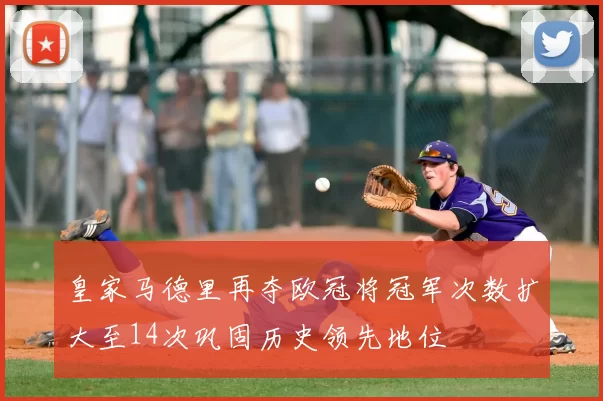 皇家马德里再夺欧冠将冠军次数扩大至14次巩固历史领先地位