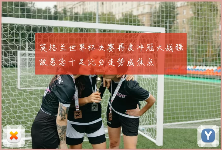 英格兰世界杯决赛再度冲冠大战强敌悬念十足比分走势成焦点