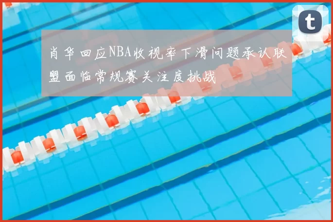 肖华回应NBA收视率下滑问题承认联盟面临常规赛关注度挑战