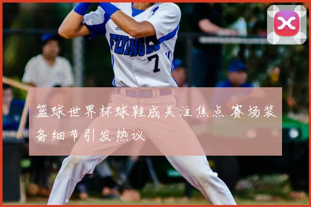 篮球世界杯球鞋成关注焦点 赛场装备细节引发热议