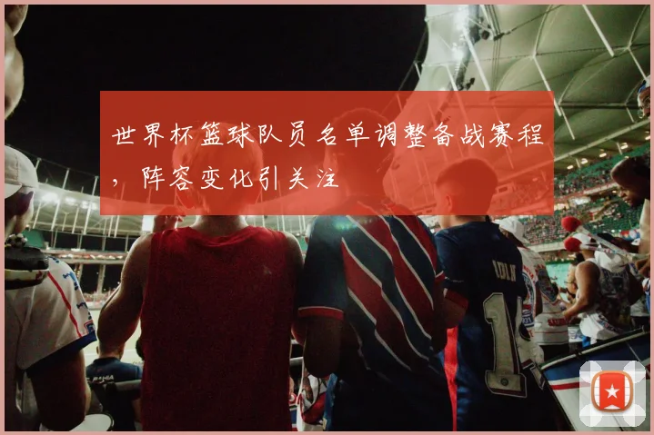 世界杯篮球队员名单调整备战赛程，阵容变化引关注