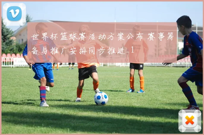 世界杯篮球赛活动方案公布 赛事筹备与推广安排同步推进_1