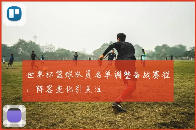世界杯篮球队员名单调整备战赛程,阵容变化引关注